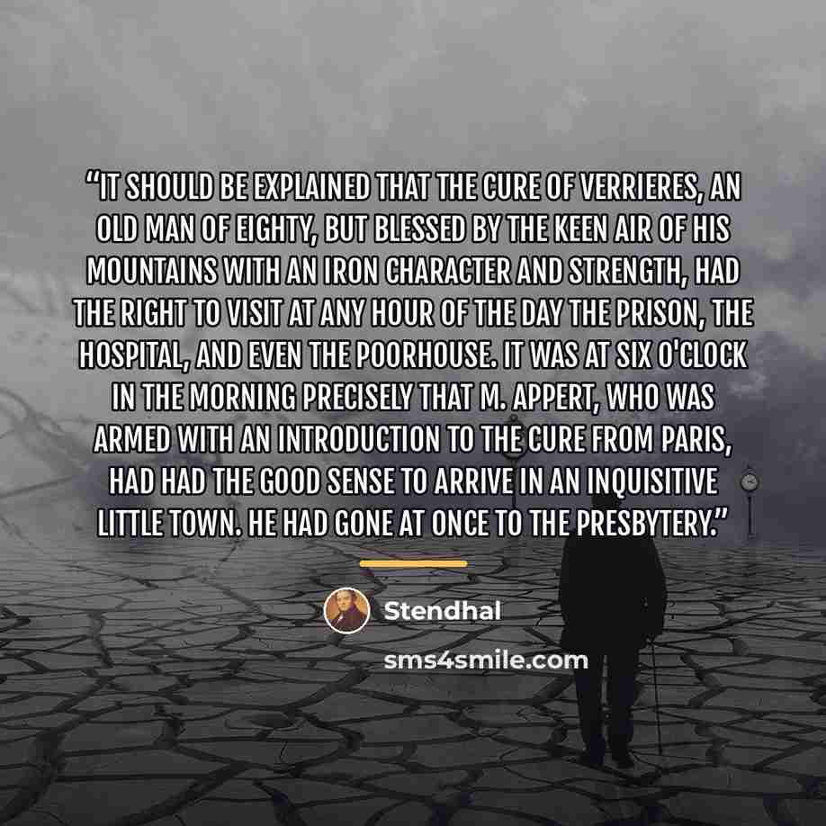 “It should be explained that the cure of Verrieres, an old man of eighty, but blessed by the keen air of his mountains with an iron character and strength, had the right to visit at any hour of the day the prison, the hospital, and even the poorhouse. It was at six o'clock in the morning precisely…” quote by Stendhal