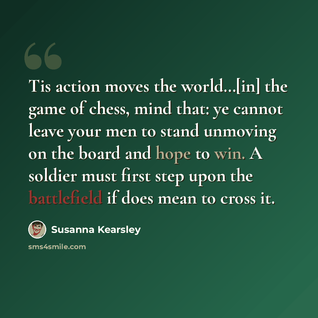 “Tis action moves the world…[in] the game of chess, mind that: ye cannot leave your men to stand unmoving on the board and hope to win. A soldier must first step upon the battlefield if does mean to cross it.” quote by Susanna Kearsley
