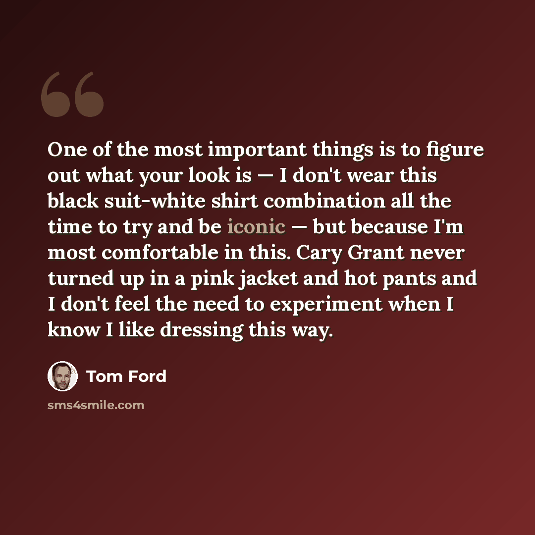 “One of the most important things is to figure out what your look is — I don't wear this black suit-white shirt combination all the time to try and be iconic — but because I'm most comfortable in this. Cary Grant never turned up in a pink jacket and hot pants and I don't feel the need to experiment…” quote by Tom Ford