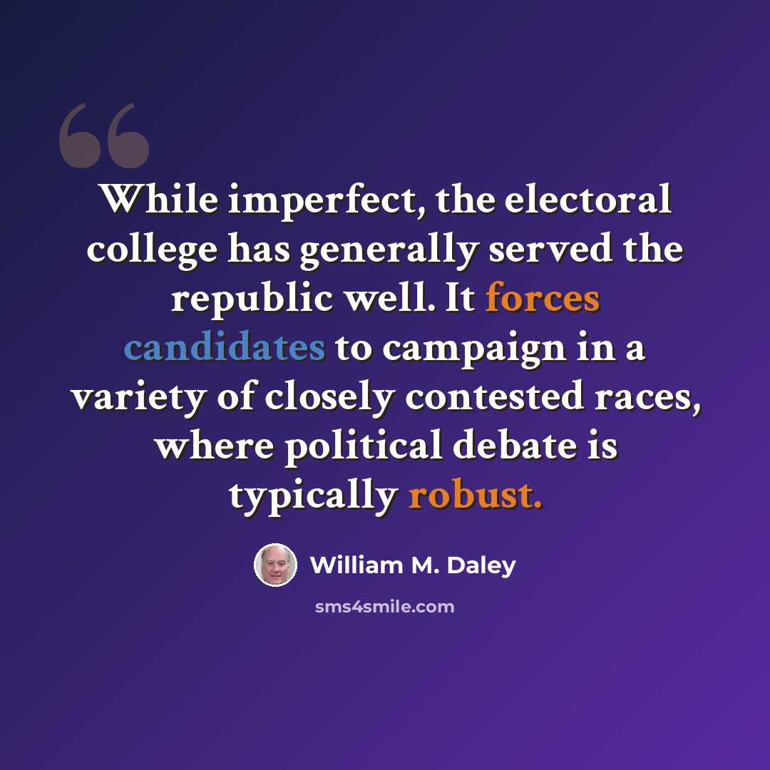 “While imperfect, the electoral college has generally served the republic well. It forces candidates to campaign in a variety of closely contested races, where political debate is typically robust.” quote by William M. Daley