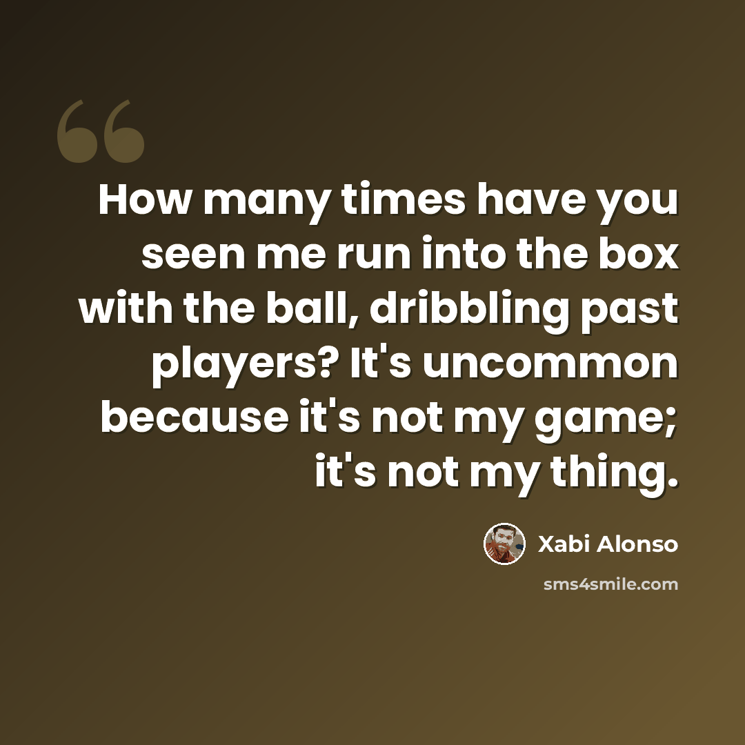 “How many times have you seen me run into the box with the ball, dribbling past players? It's uncommon because it's not my game; it's not my thing.” quote by Xabi Alonso