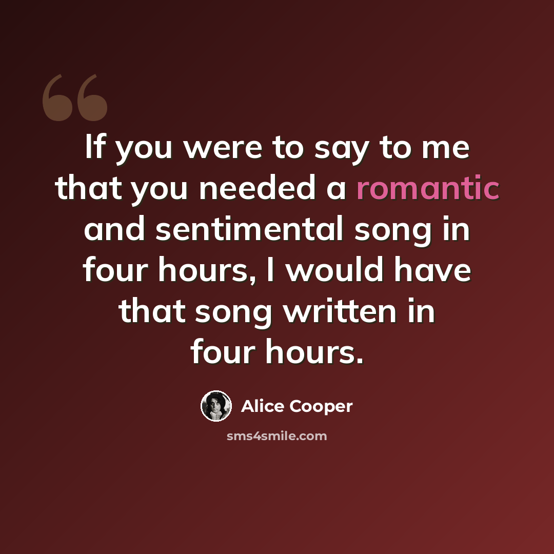 “If you were to say to me that you needed a romantic and sentimental song in four hours, I would have that song written in four hours.” quote by Alice Cooper