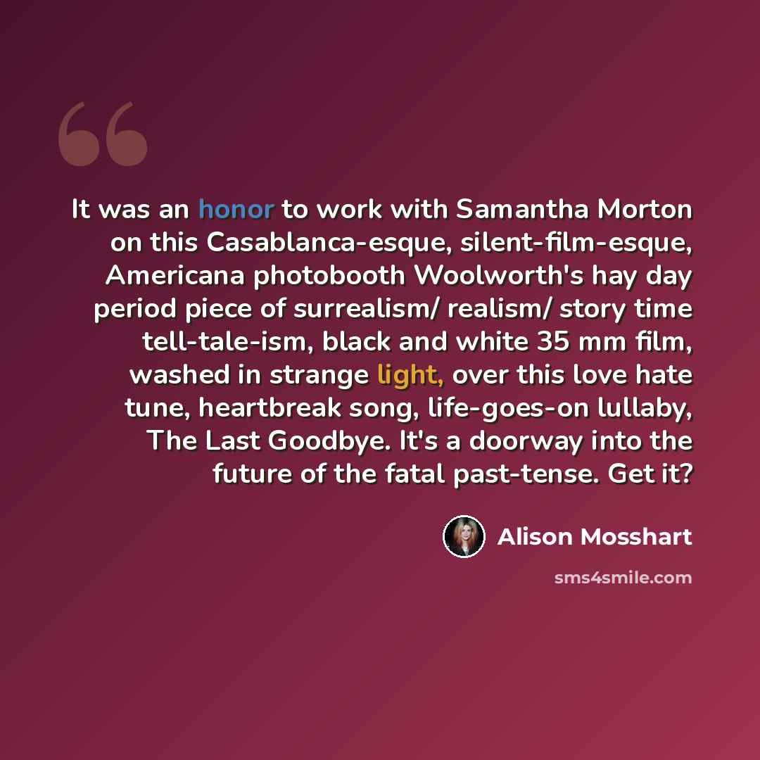 “It was an honor to work with Samantha Morton on this Casablanca-esque, silent-film-esque, Americana photobooth Woolworth's hay day period piece of surrealism/ realism/ story time tell-tale-ism, black and white 35 mm film, washed in strange light, over this love hate tune, heartbreak song…” quote by Alison Mosshart