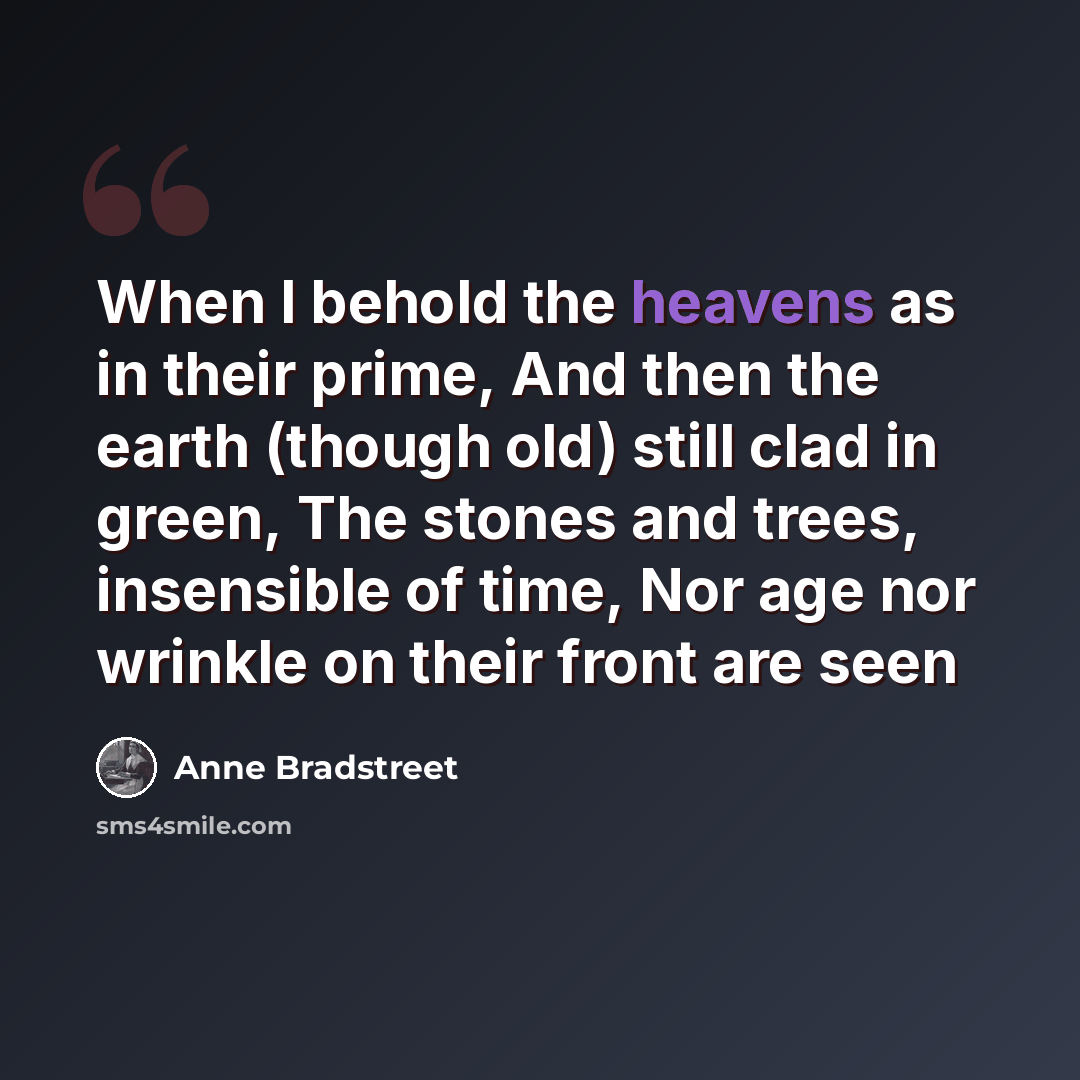 “When I behold the heavens as in their prime, And then the earth (though old) still clad in green, The stones and trees, insensible of time, Nor age nor wrinkle on their front are seen” quote by Anne Bradstreet