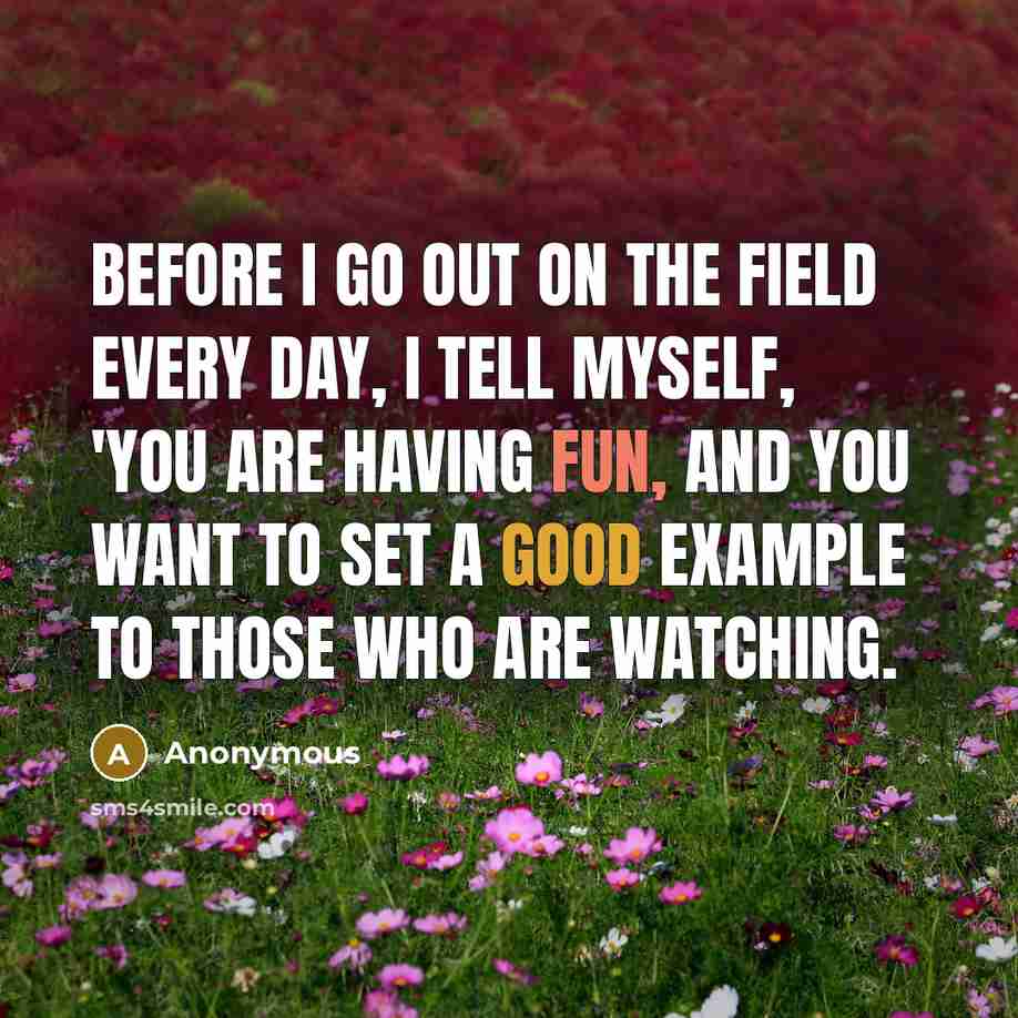 “Before I go out on the field every day, I tell myself, 'You are having fun, and you want to set a good example to those who are watching.” quote by Anonymous
