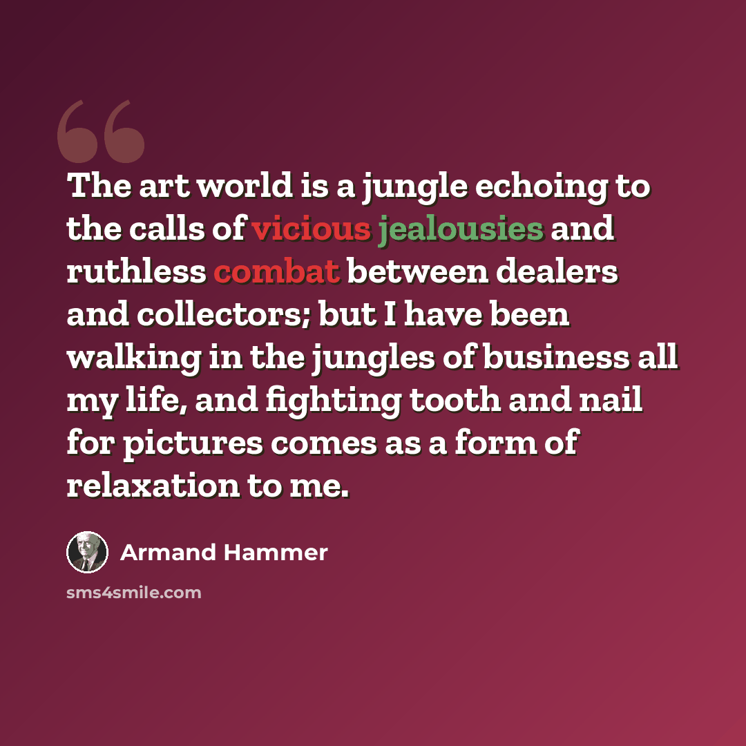 “The art world is a jungle echoing to the calls of vicious jealousies and ruthless combat between dealers and collectors; but I have been walking in the jungles of business all my life, and fighting tooth and nail for pictures comes as a form of relaxation to me.” quote by Armand Hammer