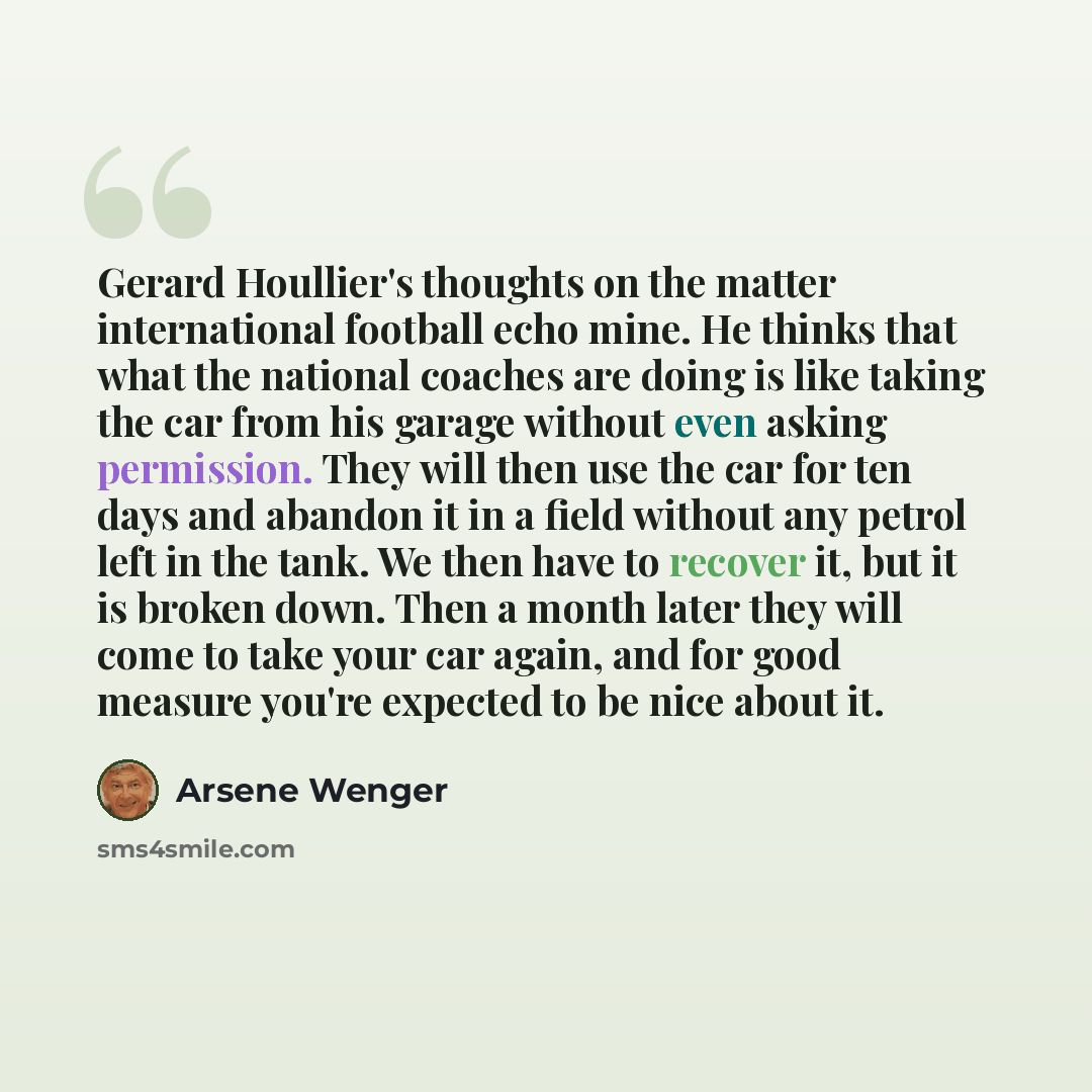 “Gerard Houllier's thoughts on the matter international football echo mine. He thinks that what the national coaches are doing is like taking the car from his garage without even asking permission. They will then use the car for ten days and abandon it in a field without any petrol left in the…” quote by Arsene Wenger