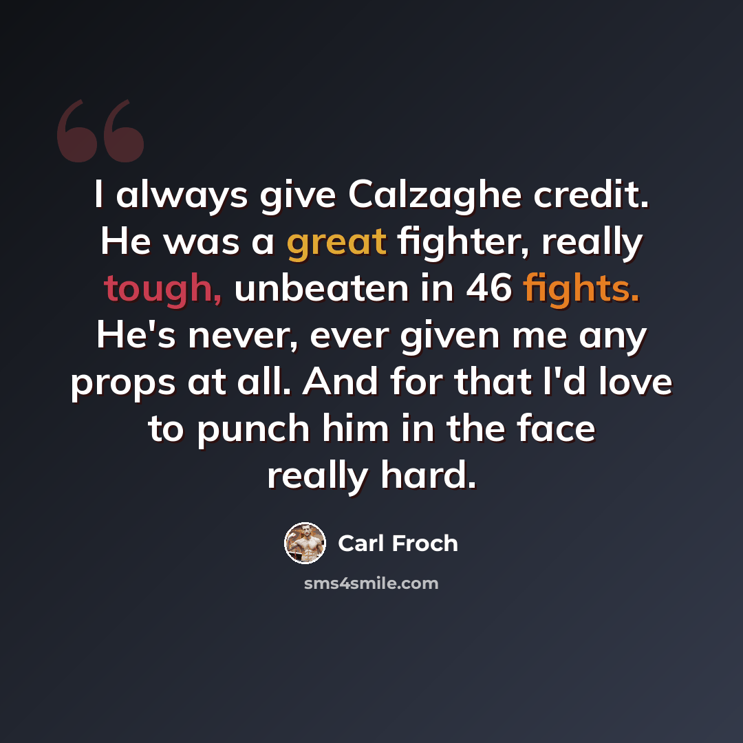 “I always give Calzaghe credit. He was a great fighter, really tough, unbeaten in 46 fights. He's never, ever given me any props at all. And for that I'd love to punch him in the face really hard.” quote by Carl Froch