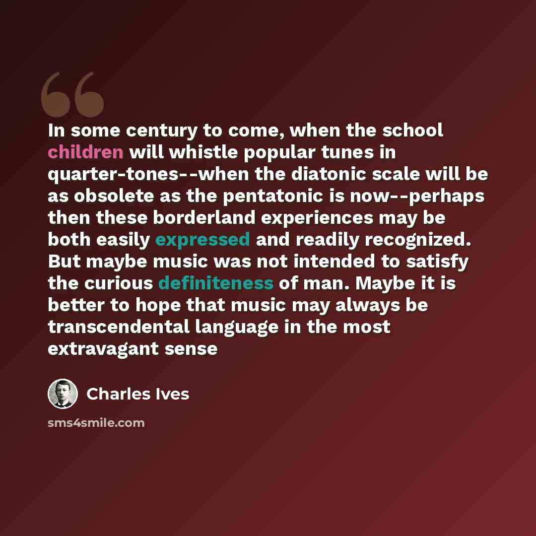 “In some century to come, when the school children will whistle popular tunes in quarter-tones--when the diatonic scale will be as obsolete as the pentatonic is now--perhaps then these borderland experiences may be both easily expressed and readily recognized. But maybe music was not intended to…” quote by Charles Ives