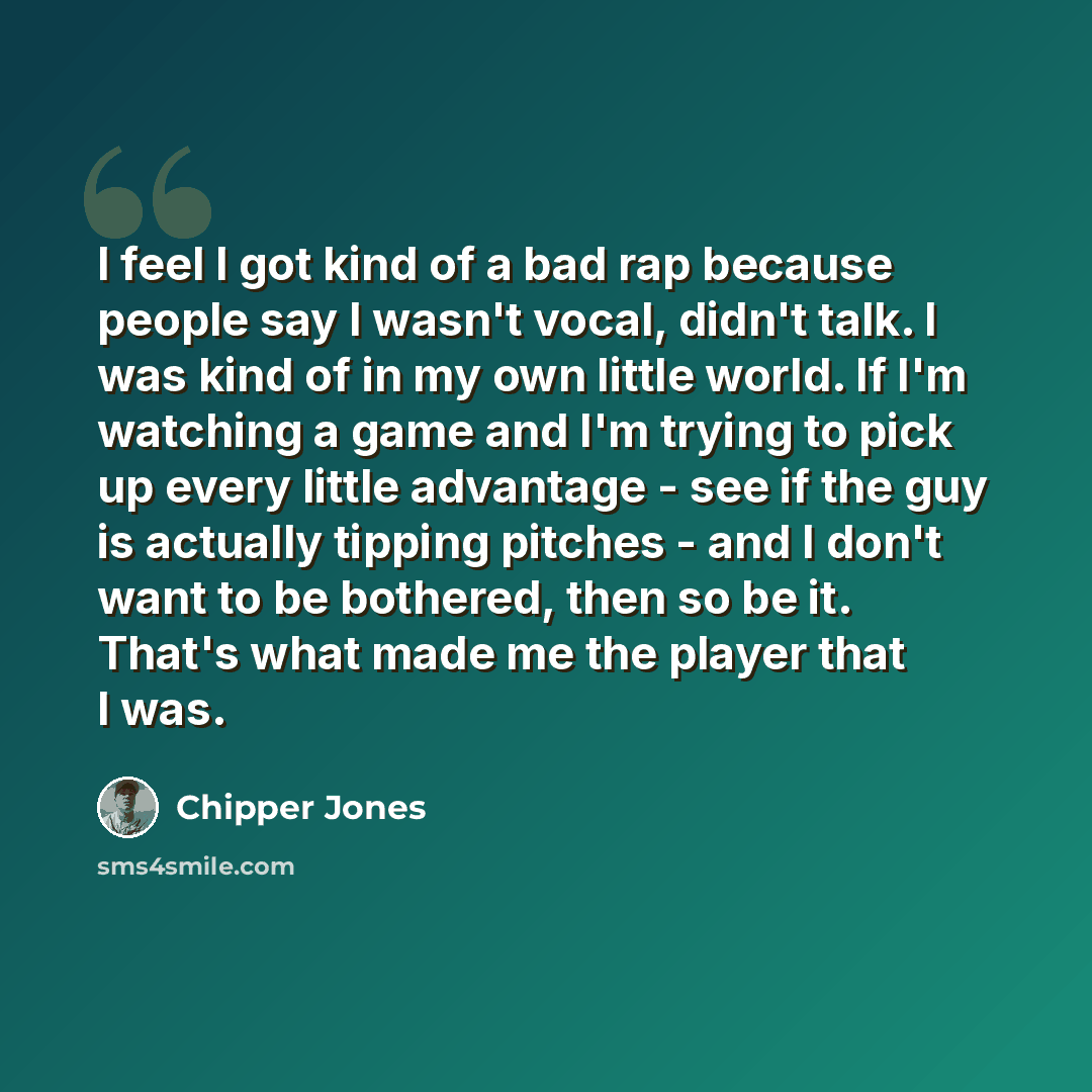 “I feel I got kind of a bad rap because people say I wasn't vocal, didn't talk. I was kind of in my own little world. If I'm watching a game and I'm trying to pick up every little advantage - see if the guy is actually tipping pitches - and I don't want to be bothered, then so be it. That's what…” quote by Chipper Jones