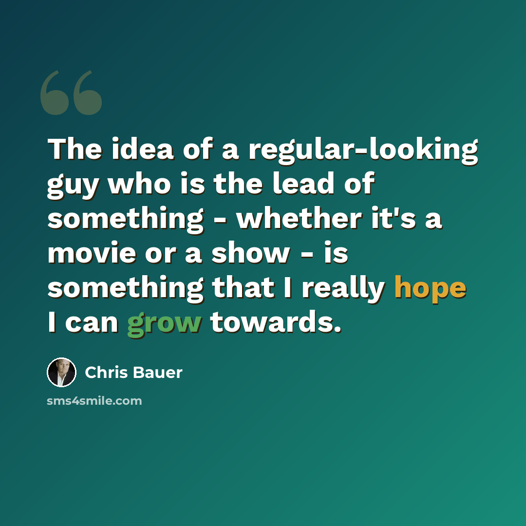 “The idea of a regular-looking guy who is the lead of something - whether it's a movie or a show - is something that I really hope I can grow towards.” quote by Chris Bauer