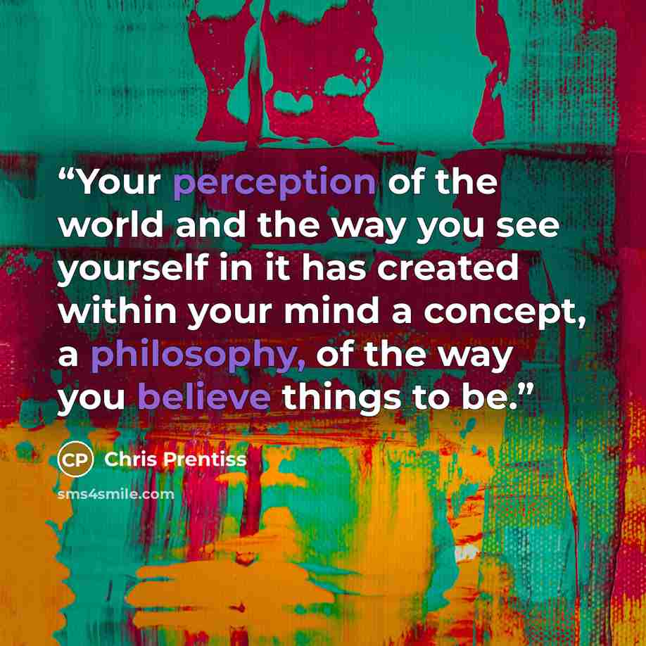 “Your perception of the world and the way you see yourself in it has created within your mind a concept, a philosophy, of the way you believe things to be.” quote by Chris Prentiss
