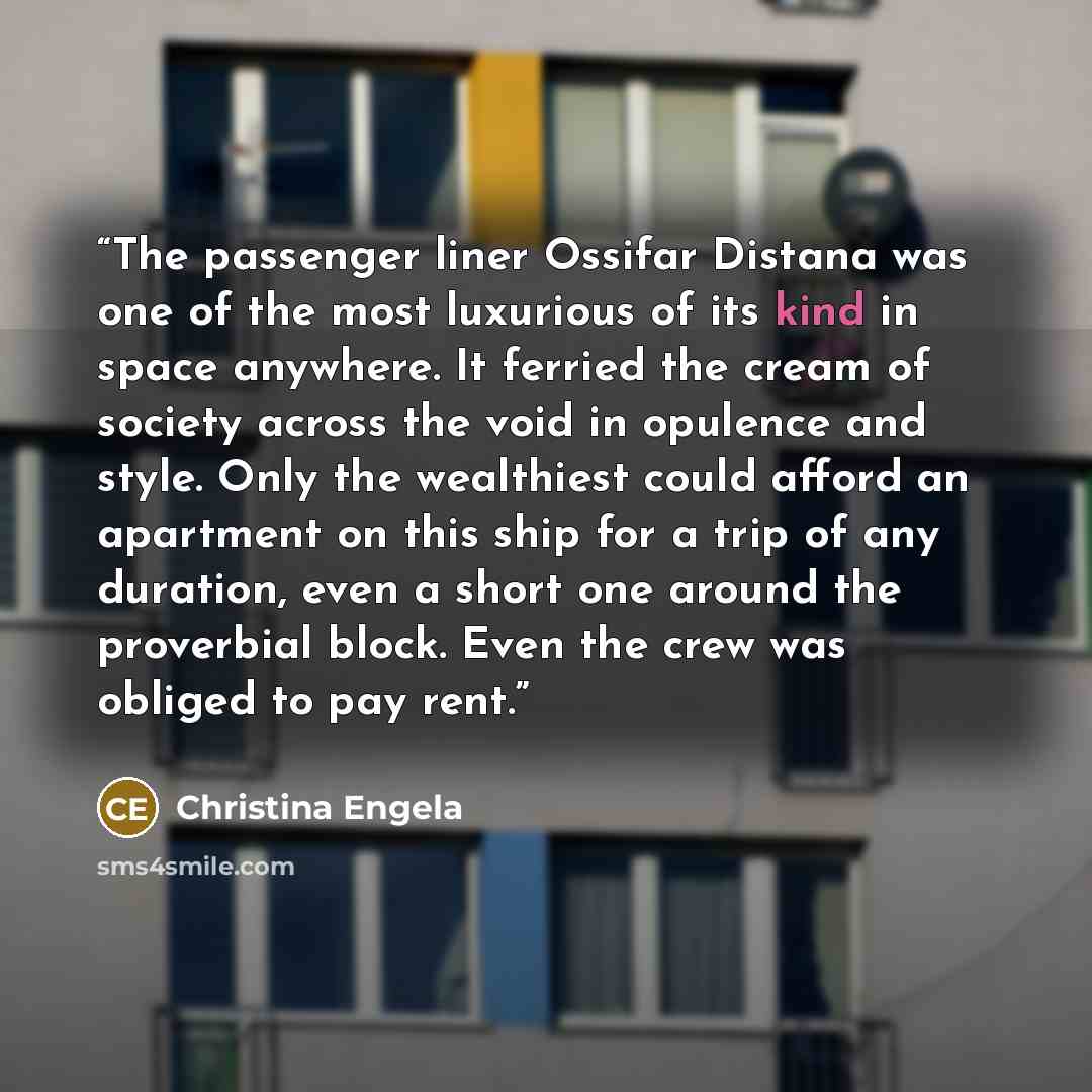 “The passenger liner Ossifar Distana was one of the most luxurious of its kind in space anywhere. It ferried the cream of society across the void in opulence and style. Only the wealthiest could afford an apartment on this ship for a trip of any duration, even a short one around the proverbial…” quote by Christina Engela