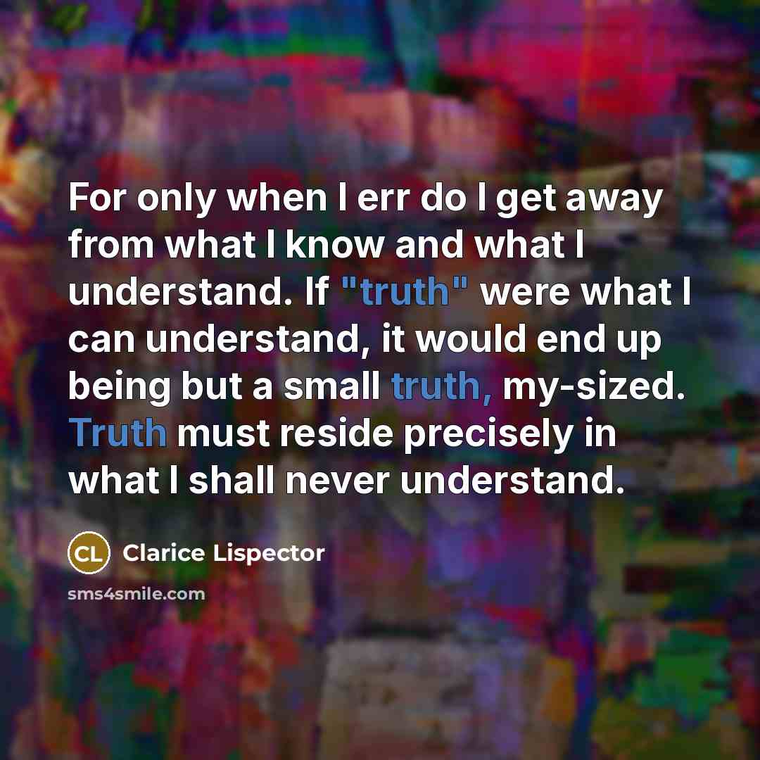 “For only when I err do I get away from what I know and what I understand. If "truth" were what I can understand, it would end up being but a small truth, my-sized. Truth must reside precisely in what I shall never understand.” quote by Clarice Lispector