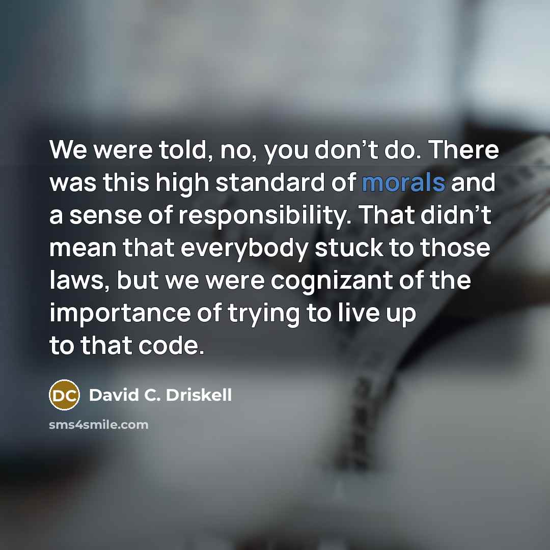 “We were told, no, you don't do. There was this high standard of morals and a sense of responsibility. That didn't mean that everybody stuck to those laws, but we were cognizant of the importance of trying to live up to that code.” quote by David C. Driskell