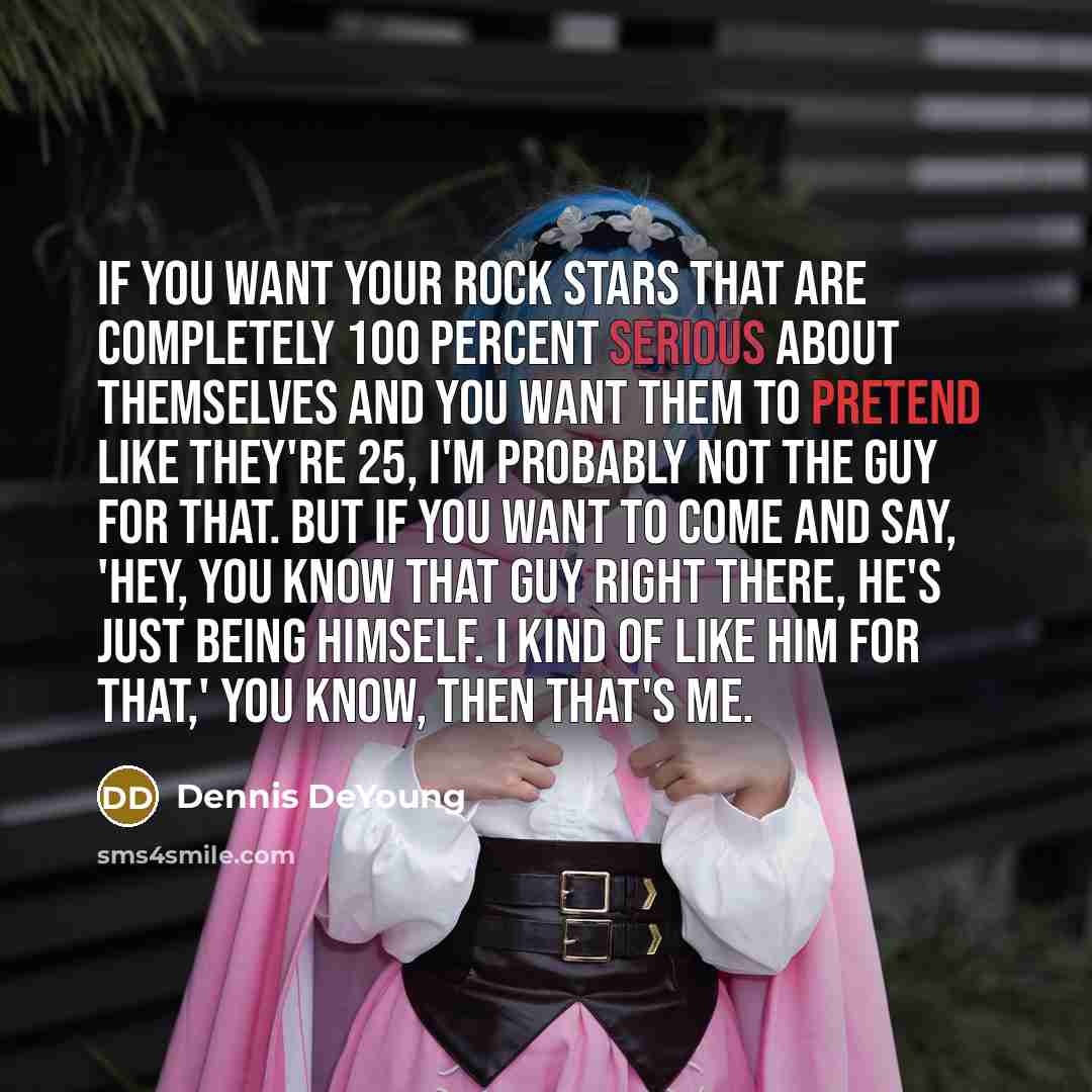 “If you want your rock stars that are completely 100 percent serious about themselves and you want them to pretend like they're 25, I'm probably not the guy for that. But if you want to come and say, 'Hey, you know that guy right there, he's just being himself. I kind of like him for that,' you…” quote by Dennis DeYoung