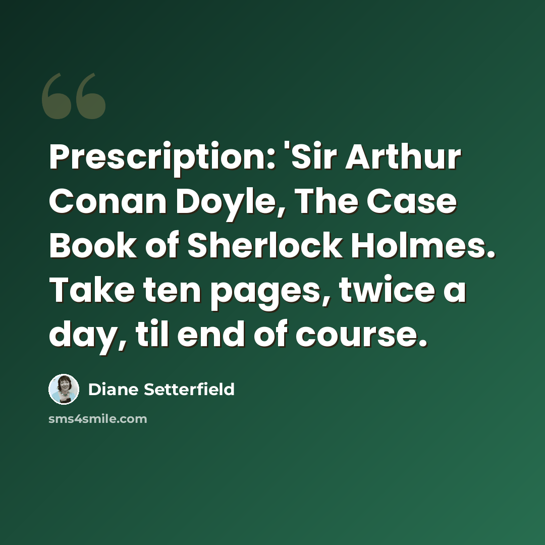 “Prescription: 'Sir Arthur Conan Doyle, The Case Book of Sherlock Holmes. Take ten pages, twice a day, til end of course.” quote by Diane Setterfield