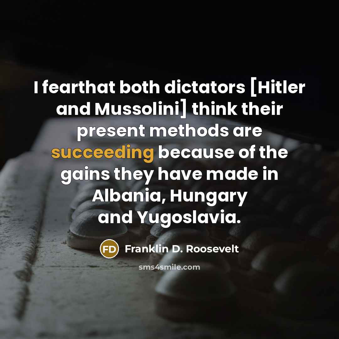“I fearthat both dictators [Hitler and Mussolini] think their present methods are succeeding because of the gains they have made in Albania, Hungary and Yugoslavia.” quote by Franklin D. Roosevelt