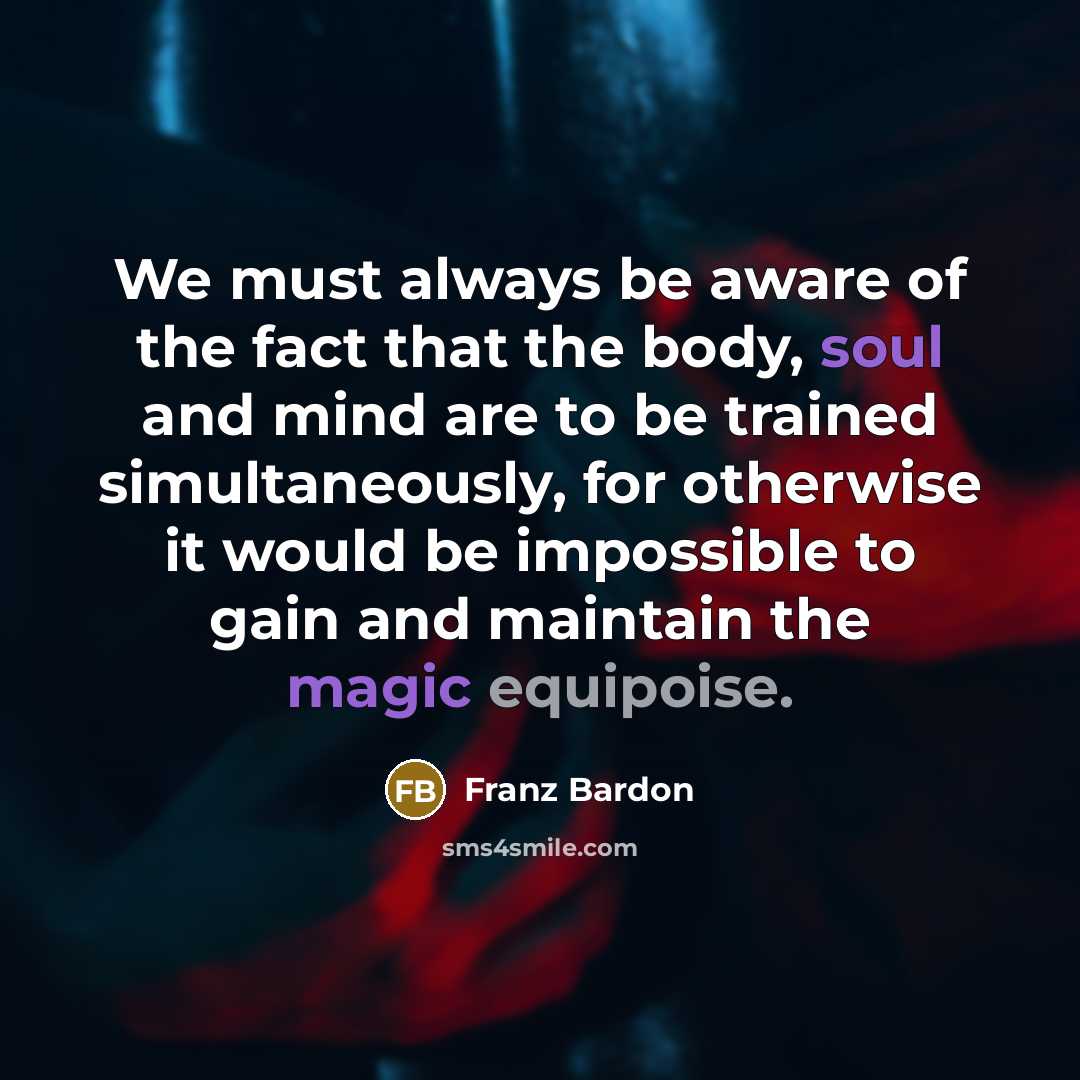 “We must always be aware of the fact that the body, soul and mind are to be trained simultaneously, for otherwise it would be impossible to gain and maintain the magic equipoise.” quote by Franz Bardon