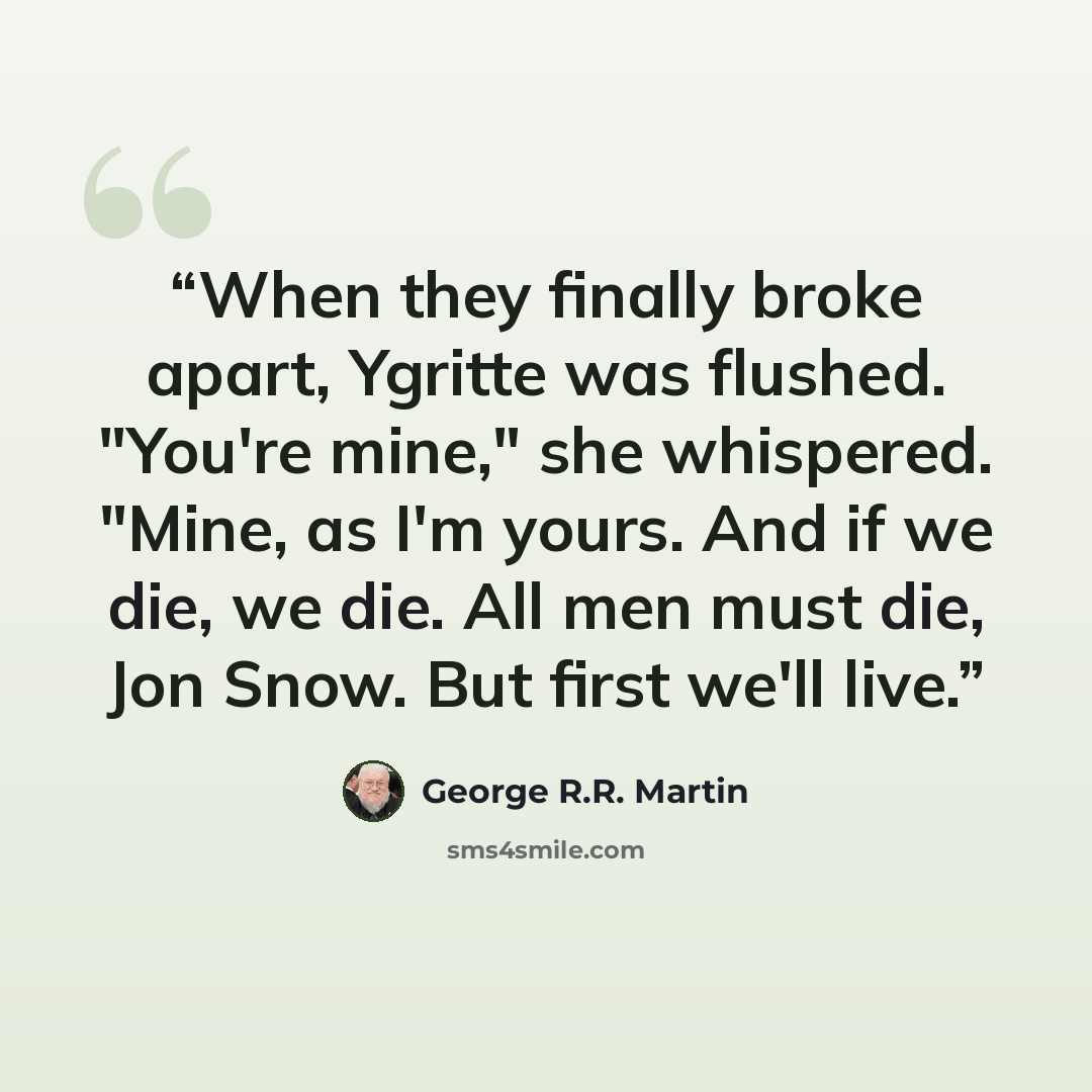“When they finally broke apart, Ygritte was flushed. "You're mine," she whispered. "Mine, as I'm yours. And if we die, we die. All men must die, Jon Snow. But first we'll live.” quote by George R.R. Martin