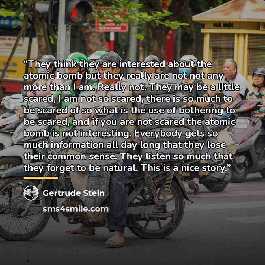 “They think they are interested about the atomic bomb but they really are not not any more than I am. Really not. They may be a little scared, I am not so scared, there is so much to be scared of so what is the use of bothering to be scared, and if you are not scared the atomic bomb is not…” quote by Gertrude Stein