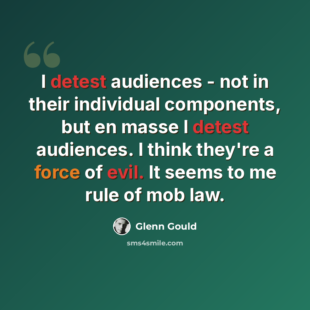 “I detest audiences - not in their individual components, but en masse I detest audiences. I think they're a force of evil. It seems to me rule of mob law.” quote by Glenn Gould