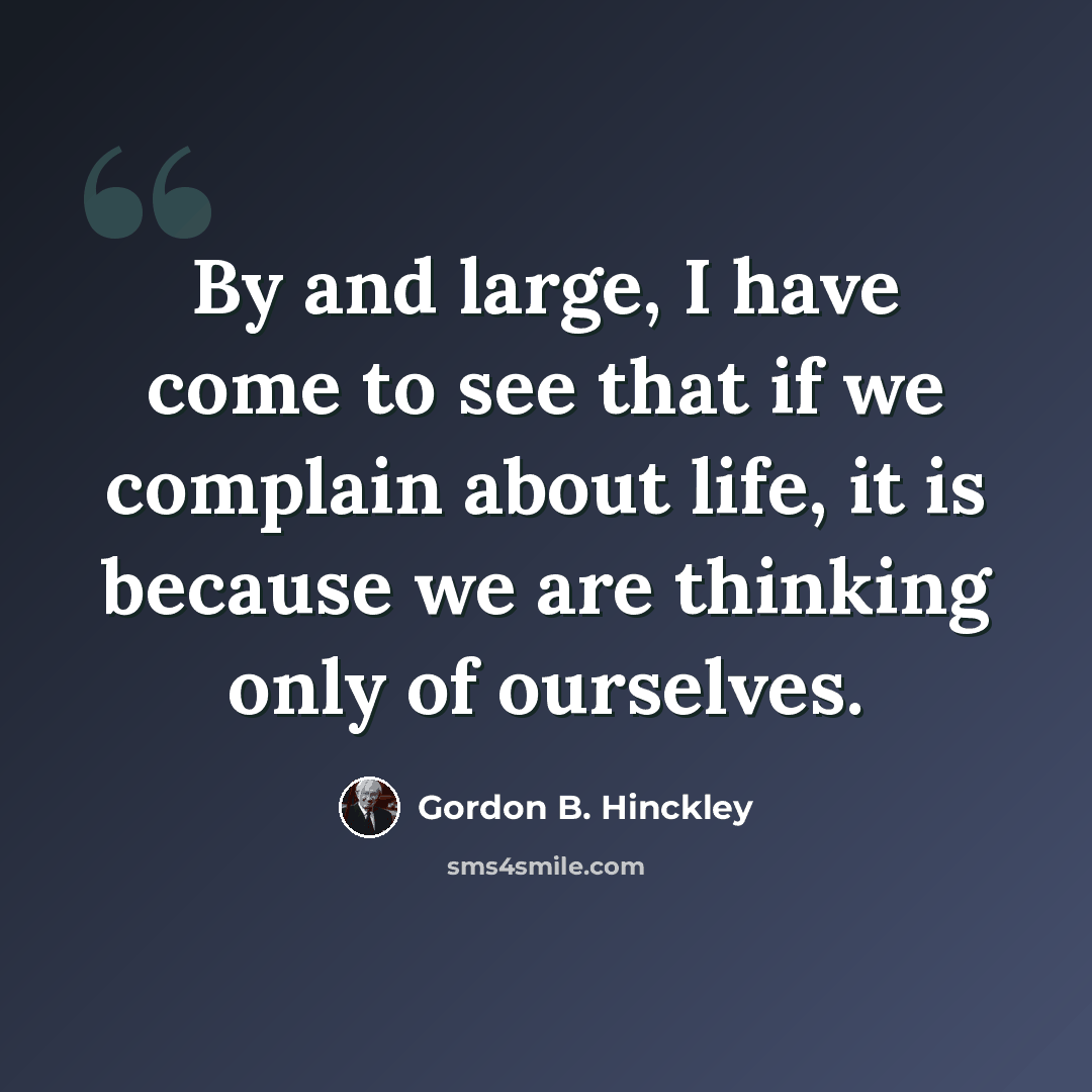 “By and large, I have come to see that if we complain about life, it is because we are thinking only of ourselves.” quote by Gordon B. Hinckley
