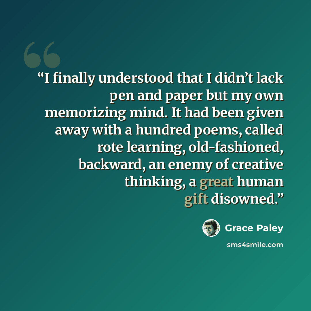 “I finally understood that I didn’t lack pen and paper but my own memorizing mind. It had been given away with a hundred poems, called rote learning, old-fashioned, backward, an enemy of creative thinking, a great human gift disowned.” quote by Grace Paley