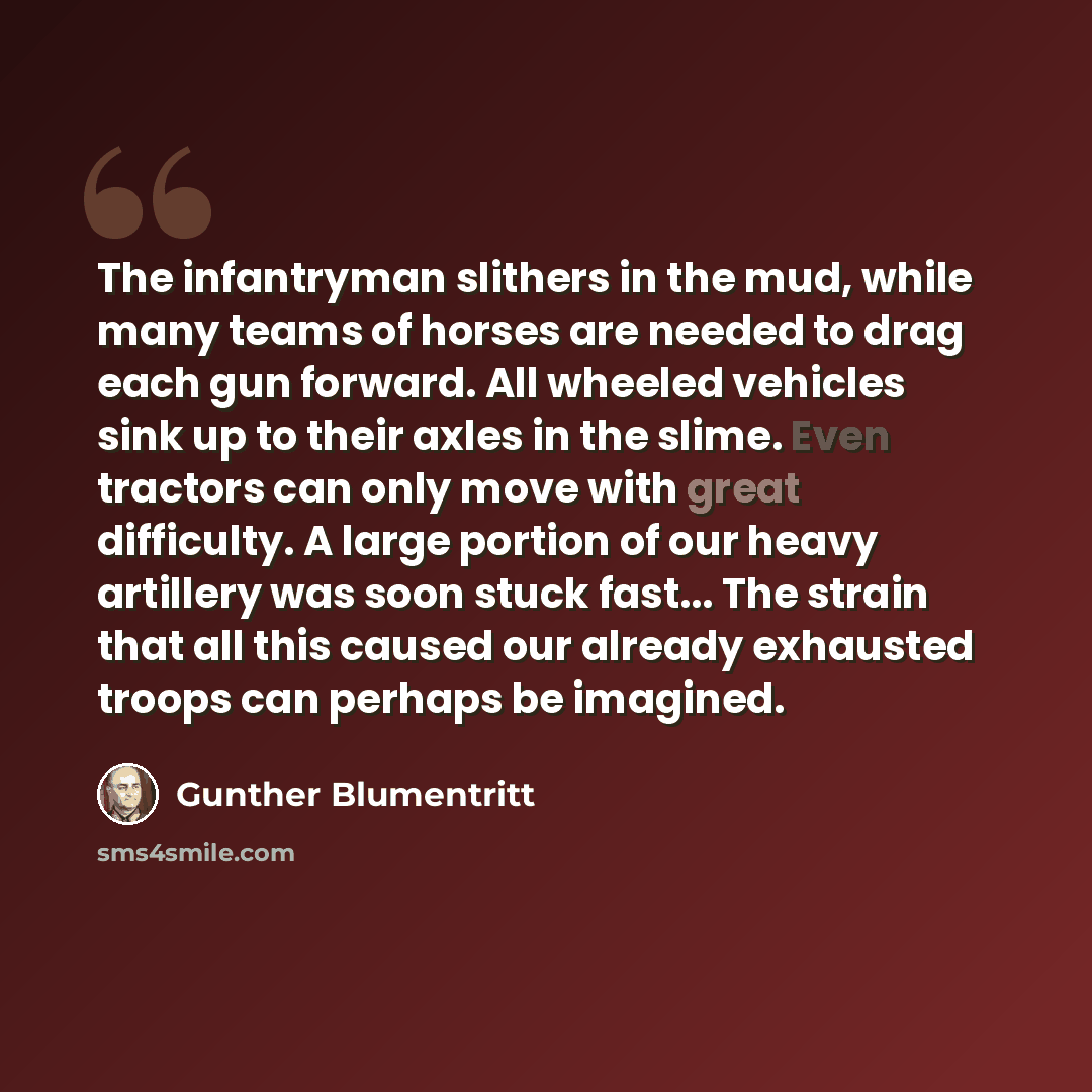 “The infantryman slithers in the mud, while many teams of horses are needed to drag each gun forward. All wheeled vehicles sink up to their axles in the slime. Even tractors can only move with great difficulty. A large portion of our heavy artillery was soon stuck fast... The strain that all this…” quote by Gunther Blumentritt