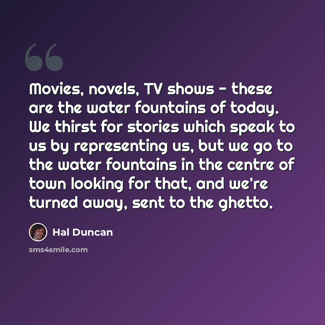 “Movies, novels, TV shows - these are the water fountains of today. We thirst for stories which speak to us by representing us, but we go to the water fountains in the centre of town looking for that, and we're turned away, sent to the ghetto.” quote by Hal Duncan