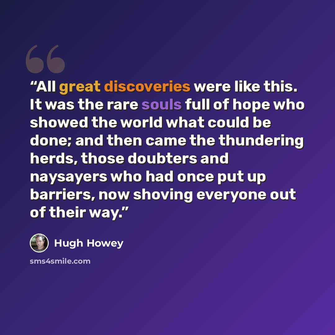 “All great discoveries were like this. It was the rare souls full of hope who showed the world what could be done; and then came the thundering herds, those doubters and naysayers who had once put up barriers, now shoving everyone out of their way.” quote by Hugh Howey