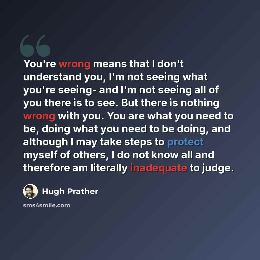 “You're wrong means that I don't understand you, I'm not seeing what you're seeing- and I'm not seeing all of you there is to see. But there is nothing wrong with you. You are what you need to be, doing what you need to be doing, and although I may take steps to protect myself of others, I do not…” quote by Hugh Prather