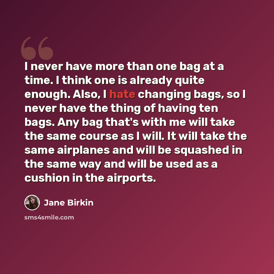 “I never have more than one bag at a time. I think one is already quite enough. Also, I hate changing bags, so I never have the thing of having ten bags. Any bag that's with me will take the same course as I will. It will take the same airplanes and will be squashed in the same way and will be used…” quote by Jane Birkin