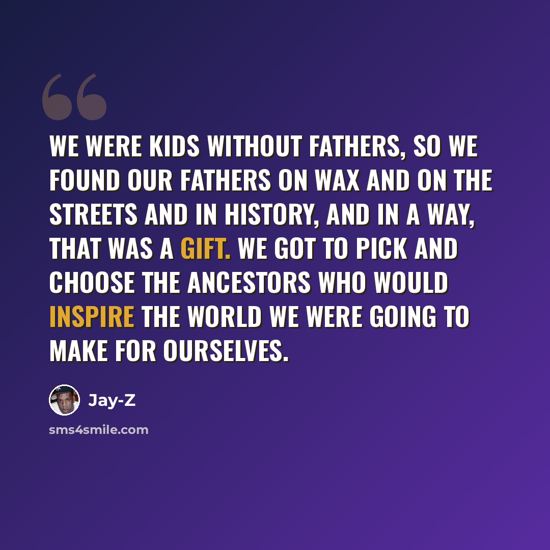 “We were kids without fathers, so we found our fathers on wax and on the streets and in history, and in a way, that was a gift. We got to pick and choose the ancestors who would inspire the world we were going to make for ourselves.” quote by Jay-Z