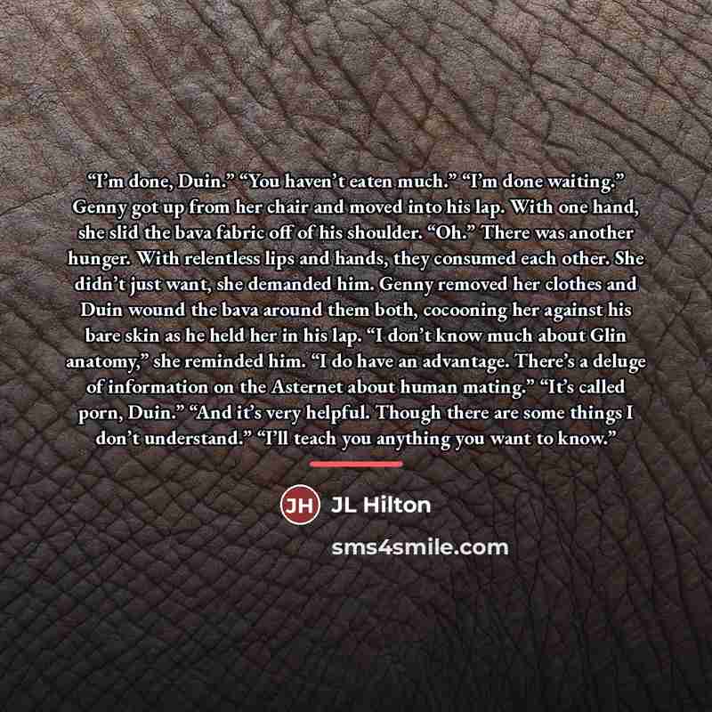 “I’m done, Duin.” “You haven’t eaten much.” “I’m done waiting.” Genny got up from her chair and moved into his lap. With one hand, she slid the bava fabric off of his shoulder. “Oh.” There was another hunger. With relentless lips and hands, they consumed each other. She didn’t just want, she…” quote by JL Hilton