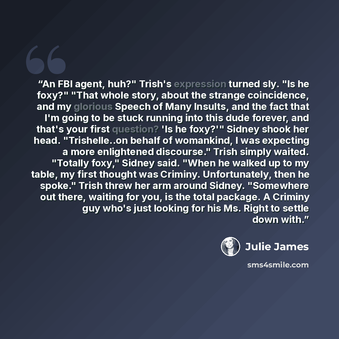 “An FBI agent, huh?" Trish's expression turned sly. "Is he foxy?" "That whole story, about the strange coincidence, and my glorious Speech of Many Insults, and the fact that I'm going to be stuck running into this dude forever, and that's your first question? 'Is he foxy?'" Sidney shook her head…” quote by Julie James
