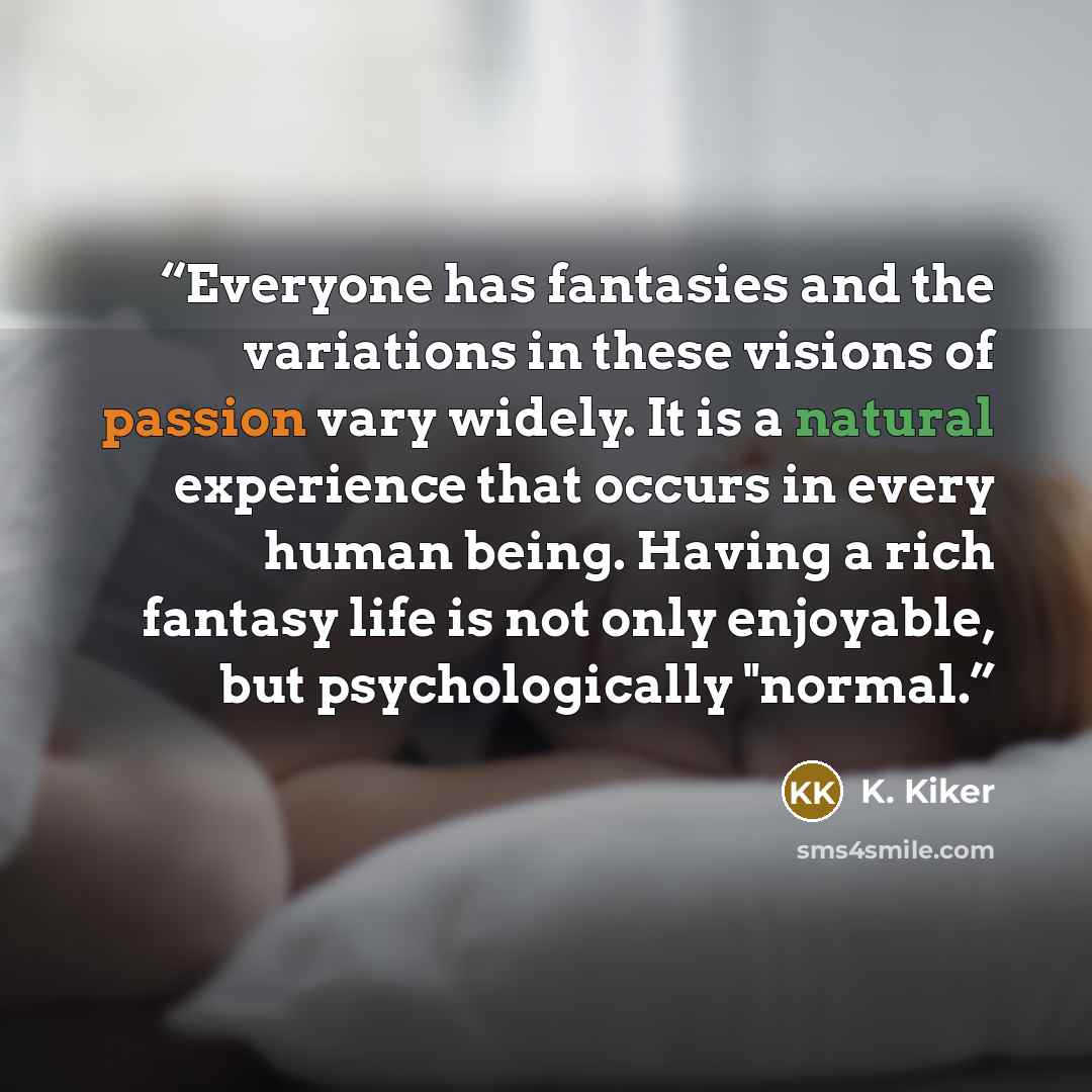 “Everyone has fantasies and the variations in these visions of passion vary widely. It is a natural experience that occurs in every human being. Having a rich fantasy life is not only enjoyable, but psychologically "normal.” quote by K. Kiker