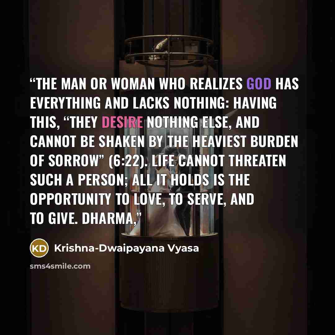 “The man or woman who realizes God has everything and lacks nothing: having this, “they desire nothing else, and cannot be shaken by the heaviest burden of sorrow” (6:22). Life cannot threaten such a person; all it holds is the opportunity to love, to serve, and to give. Dharma,” quote by Krishna-Dwaipayana Vyasa
