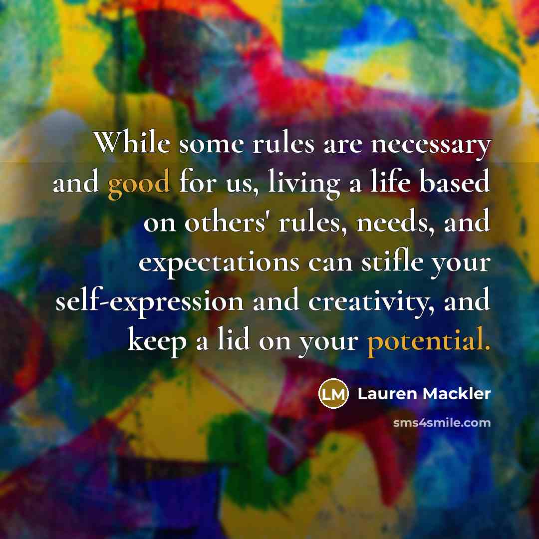 “While some rules are necessary and good for us, living a life based on others' rules, needs, and expectations can stifle your self-expression and creativity, and keep a lid on your potential.” quote by Lauren Mackler