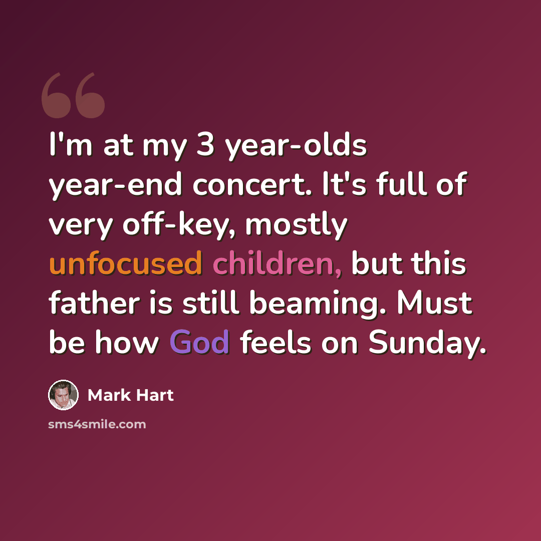 “I'm at my 3 year-olds year-end concert. It's full of very off-key, mostly unfocused children, but this father is still beaming. Must be how God feels on Sunday.” quote by Mark Hart