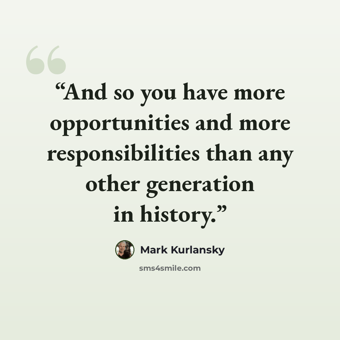 “And so you have more opportunities and more responsibilities than any other generation in history.” quote by Mark Kurlansky