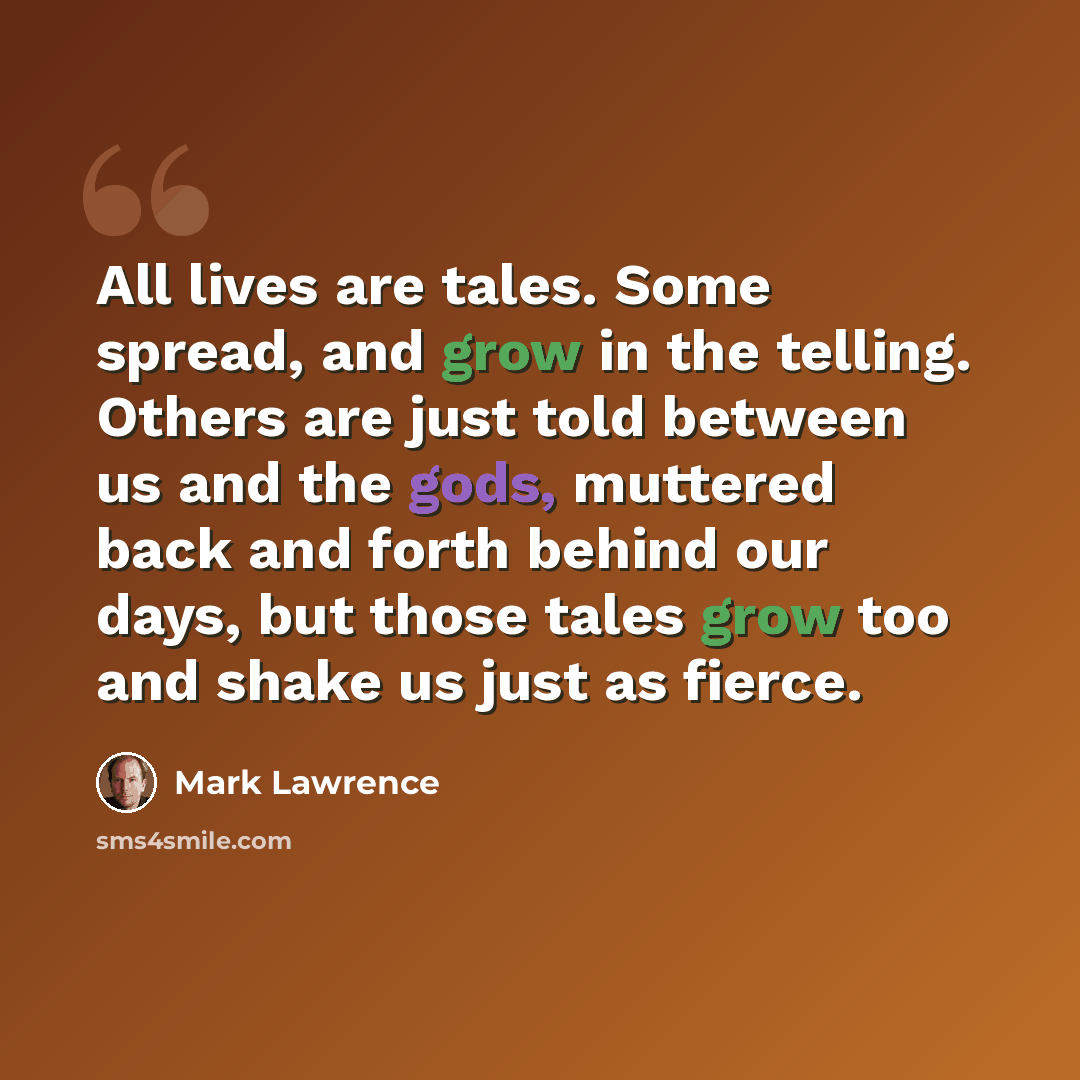 “All lives are tales. Some spread, and grow in the telling. Others are just told between us and the gods, muttered back and forth behind our days, but those tales grow too and shake us just as fierce.” quote by Mark Lawrence