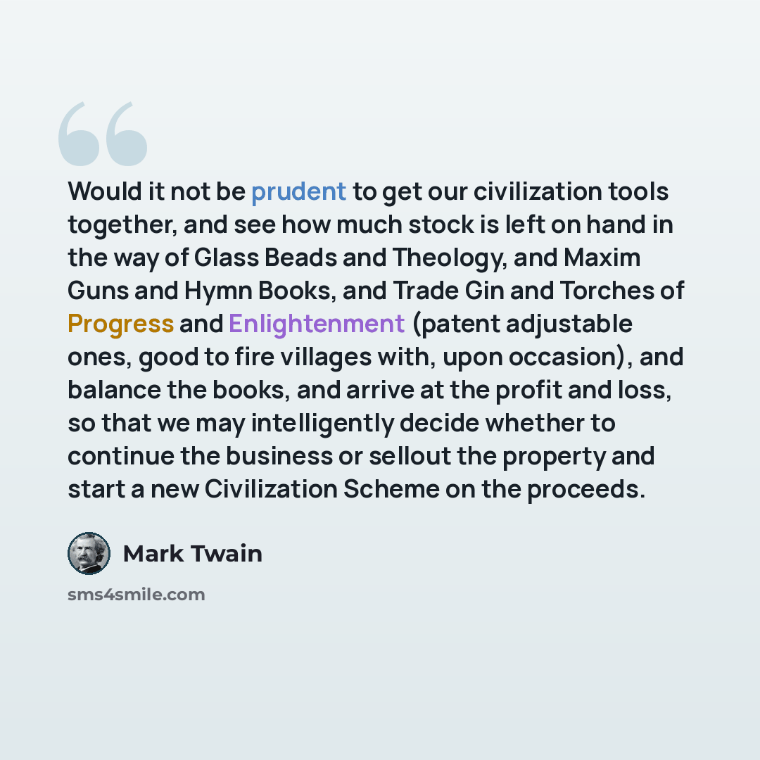 “Would it not be prudent to get our civilization tools together, and see how much stock is left on hand in the way of Glass Beads and Theology, and Maxim Guns and Hymn Books, and Trade Gin and Torches of Progress and Enlightenment (patent adjustable ones, good to fire villages with, upon occasion)…” quote by Mark Twain