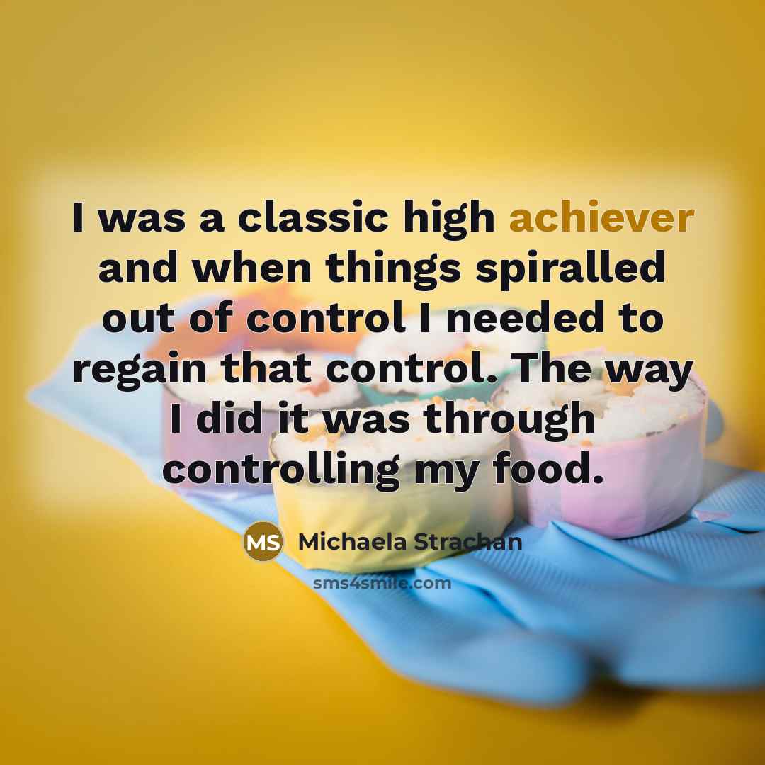 “I was a classic high achiever and when things spiralled out of control I needed to regain that control. The way I did it was through controlling my food.” quote by Michaela Strachan