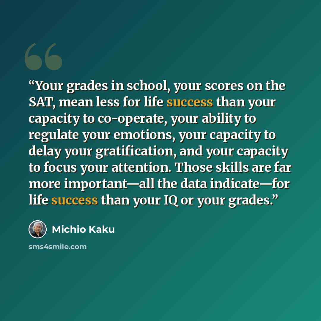 “Your grades in school, your scores on the SAT, mean less for life success than your capacity to co-operate, your ability to regulate your emotions, your capacity to delay your gratification, and your capacity to focus your attention. Those skills are far more important—all the data indicate—for…” quote by Michio Kaku