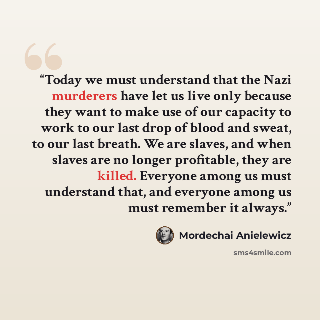 “Today we must understand that the Nazi murderers have let us live only because they want to make use of our capacity to work to our last drop of blood and sweat, to our last breath. We are slaves, and when slaves are no longer profitable, they are killed. Everyone among us must understand that…” quote by Mordechai Anielewicz