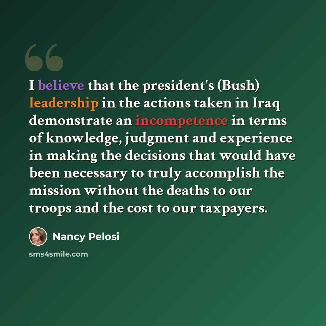 “I believe that the president's (Bush) leadership in the actions taken in Iraq demonstrate an incompetence in terms of knowledge, judgment and experience in making the decisions that would have been necessary to truly accomplish the mission without the deaths to our troops and the cost to our…” quote by Nancy Pelosi
