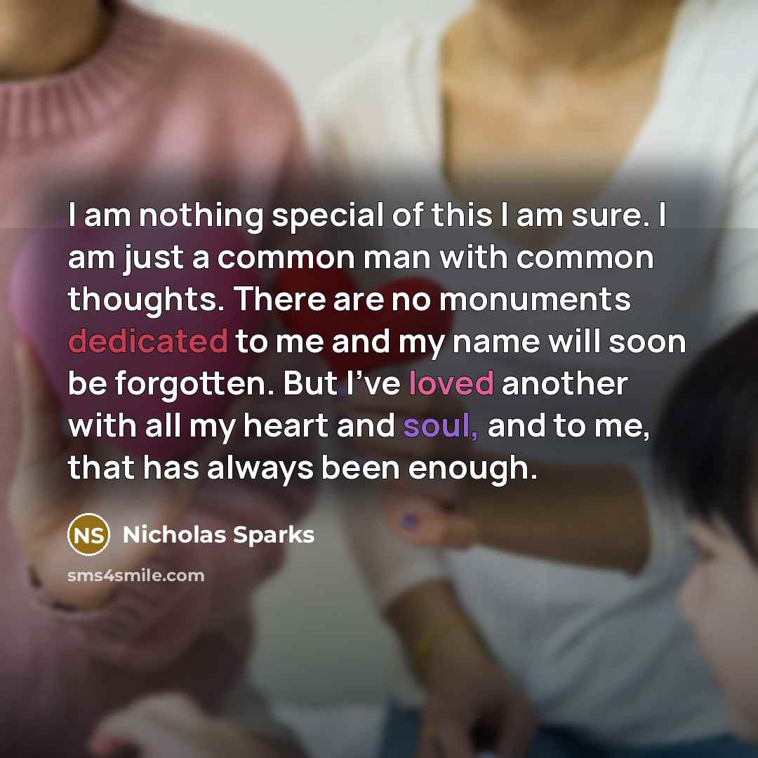 “I am nothing special of this I am sure. I am just a common man with common thoughts. There are no monuments dedicated to me and my name will soon be forgotten. But I've loved another with all my heart and soul, and to me, that has always been enough.” quote by Nicholas Sparks