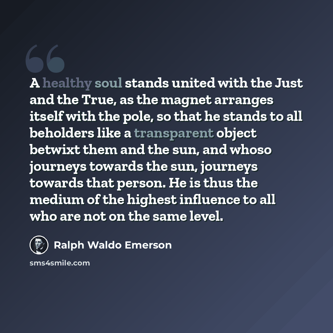 “A healthy soul stands united with the Just and the True, as the magnet arranges itself with the pole, so that he stands to all beholders like a transparent object betwixt them and the sun, and whoso journeys towards the sun, journeys towards that person. He is thus the medium of the highest…” quote by Ralph Waldo Emerson