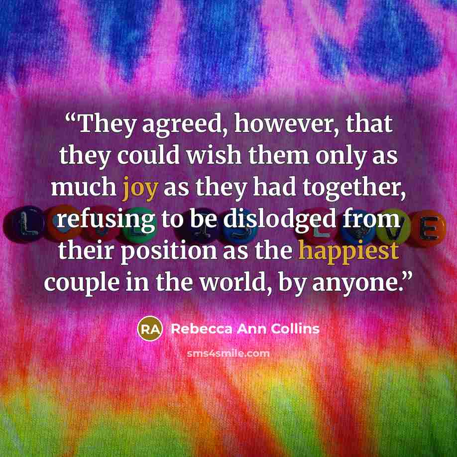 “They agreed, however, that they could wish them only as much joy as they had together, refusing to be dislodged from their position as the happiest couple in the world, by anyone.” quote by Rebecca Ann Collins